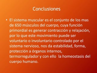 Conclusiones
• El sistema muscular es el conjunto de los mas
de 650 músculos del cuerpo, cuya función
primordial es generar contracción y relajación,
por lo que este movimiento puede ser
voluntario o involuntario controlado por el
sistema nervioso, nos da estabilidad, forma,
protección a órganos internos,
termorregulador y con ello la homeostasis del
cuerpo humano.
 