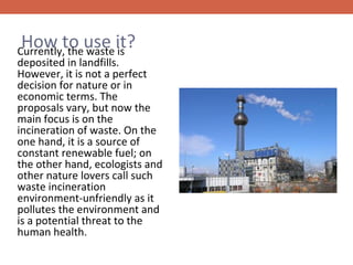 How to use it?

Currently, the waste is
deposited in landfills.
However, it is not a perfect
decision for nature or in
economic terms. The
proposals vary, but now the
main focus is on the
incineration of waste. On the
one hand, it is a source of
constant renewable fuel; on
the other hand, ecologists and
other nature lovers call such
waste incineration
environment-unfriendly as it
pollutes the environment and
is a potential threat to the
human health.

 