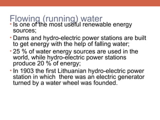 Flowing (running) water
•

Is one of the most useful renewable energy
sources;
• Dams and hydro-electric power stations are built
to get energy with the help of falling water;
• 25 % of water energy sources are used in the
world, while hydro-electric power stations
produce 20 % of energy;
• In 1903 the first Lithuanian hydro-electric power
station in which there was an electric generator
turned by a water wheel was founded.

 