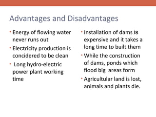 Advantages and Disadvantages
• Energy of flowing water

never runs out
• Electricity production is
concidered to be clean
• Long hydro-electric
power plant working
time

• Installation of dams is

expensive and it takes a
long time to built them
• While the construction
of dams, ponds which
flood big areas form
• Agricultular land is lost,
animals and plants die.

 