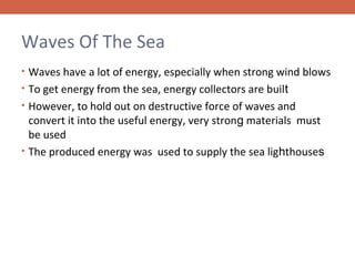 Waves Of The Sea
• Waves have a lot of energy, especially when strong wind blows
• To get energy from the sea, energy collectors are built
• However, to hold out on destructive force of waves and

convert it into the useful energy, very strong materials must
be used
• The produced energy was used to supply the sea lighthouses

 