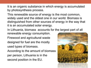 It is an organic substance in which energy is accumulated
by photosynthesis process.
This renewable source of energy is the most common,
widely used and the oldest one in our world. Biomass is
distinguished from other sources of energy in the way that
it is an accumulated solar energy.
In Lithuania, biomass accounts for the largest part of all
renewable energy consumption.
Firewood and agricultural waste
designed for fuel are the mostly
used types of biomass.
According to the amount of biomass
per person, Lithuania is in the
second position in the EU.

 