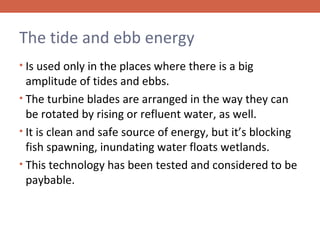 The tide and ebb energy
• Is used only in the places where there is a big

amplitude of tides and ebbs.
• The turbine blades are arranged in the way they can
be rotated by rising or refluent water, as well.
• It is clean and safe source of energy, but it’s blocking
fish spawning, inundating water floats wetlands.
• This technology has been tested and considered to be
paybable.

 