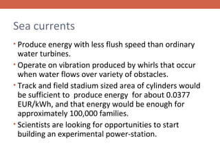 Sea currents
• Produce energy with less flush speed than ordinary

water turbines.
• Operate on vibration produced by whirls that occur
when water flows over variety of obstacles.
• Track and field stadium sized area of cylinders would
be sufficient to produce energy for about 0.0377
EUR/kWh, and that energy would be enough for
approximately 100,000 families.
• Scientists are looking for opportunities to start
building an experimental power-station.

 