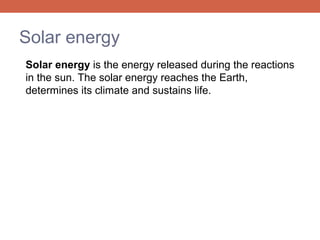 Solar energy
Solar energy is the energy released during the reactions
in the sun. The solar energy reaches the Earth,
determines its climate and sustains life.

 