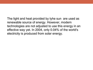 The light and heat provided by tyhe sun are used as
renewable source of energy. However, modern
technologies are not adjusted to use this energy in an
effective way yet. In 2004, only 0.04% of the world's
electricity is produced from solar energy.

 