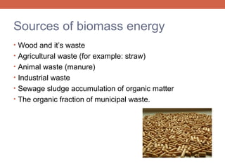 Sources of biomass energy
• Wood and it’s waste
• Agricultural waste (for example: straw)
• Animal waste (manure)
• Industrial waste
• Sewage sludge accumulation of organic matter
• The organic fraction of municipal waste.

 