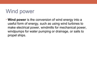 Wind power
• Wind power is the conversion of wind energy into a

useful form of energy, such as using wind turbines to
make electrical power, windmills for mechanical power,
windpumps for water pumping or drainage, or sails to
propel ships.

 