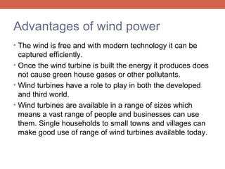 Advantages of wind power
• The wind is free and with modern technology it can be

captured efficiently.
• Once the wind turbine is built the energy it produces does
not cause green house gases or other pollutants.
• Wind turbines have a role to play in both the developed
and third world.
• Wind turbines are available in a range of sizes which
means a vast range of people and businesses can use
them. Single households to small towns and villages can
make good use of range of wind turbines available today.

 