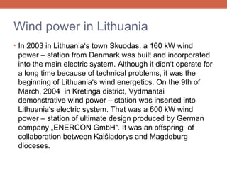 Wind power in Lithuania
• In 2003 in Lithuania‘s town Skuodas, a 160 kW wind

power – station from Denmark was built and incorporated
into the main electric system. Although it didn‘t operate for
a long time because of technical problems, it was the
beginning of Lithuania‘s wind energetics. On the 9th of
March, 2004 in Kretinga district, Vydmantai
demonstrative wind power – station was inserted into
Lithuania‘s electric system. That was a 600 kW wind
power – station of ultimate design produced by German
company „ENERCON GmbH“. It was an offspring of
collaboration between Kaišiadorys and Magdeburg
dioceses.

 