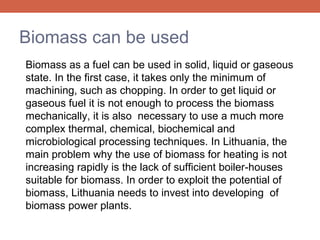 Biomass can be used
Biomass as a fuel can be used in solid, liquid or gaseous
state. In the first case, it takes only the minimum of
machining, such as chopping. In order to get liquid or
gaseous fuel it is not enough to process the biomass
mechanically, it is also necessary to use a much more
complex thermal, chemical, biochemical and
microbiological processing techniques. In Lithuania, the
main problem why the use of biomass for heating is not
increasing rapidly is the lack of sufficient boiler-houses
suitable for biomass. In order to exploit the potential of
biomass, Lithuania needs to invest into developing of
biomass power plants.

 