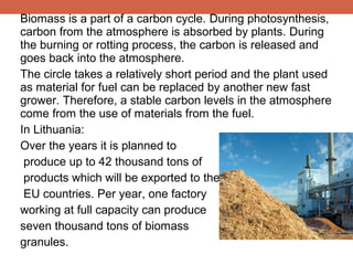 Biomass is a part of a carbon cycle. During photosynthesis,
carbon from the atmosphere is absorbed by plants. During
the burning or rotting process, the carbon is released and
goes back into the atmosphere.
The circle takes a relatively short period and the plant used
as material for fuel can be replaced by another new fast
grower. Therefore, a stable carbon levels in the atmosphere
come from the use of materials from the fuel.
In Lithuania:
Over the years it is planned to
produce up to 42 thousand tons of
products which will be exported to the
EU countries. Per year, one factory
working at full capacity can produce
seven thousand tons of biomass
granules.

 