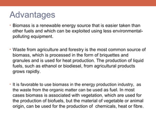 Advantages
• Biomass is a renewable energy source that is easier taken than

other fuels and which can be exploited using less environmentalpolluting equipment.
• Waste from agriculture and forestry is the most common source of

biomass, which is processed in the form of briquettes and
granules and is used for heat production. The production of liquid
fuels, such as ethanol or biodiesel, from agricultural products
grows rapidly.
• It is favorable to use biomass in the energy production industry, as

the waste from the organic matter can be used as fuel. In most

cases biomass is associated with vegetation, which are used for
the production of biofuels, but the material of vegetable or animal
origin, can be used for the production of chemicals, heat or fibre.

 