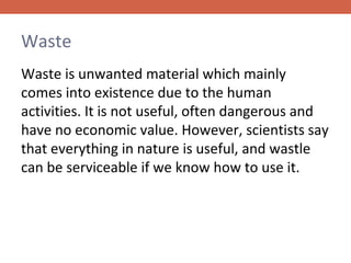 Waste
Waste is unwanted material which mainly
comes into existence due to the human
activities. It is not useful, often dangerous and
have no economic value. However, scientists say
that everything in nature is useful, and wastle
can be serviceable if we know how to use it.

 