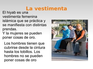 La vestimenta El hiyab es una vestimenta femenina islámica que se práctica y se manifiesta con distintas prendas. Y la mujeres se pueden poner cosas de oro.  Los hombres tienen que cubrirse desde la cintura hasta los tobillos. Los hombres no se pueden poner cosas de oro  