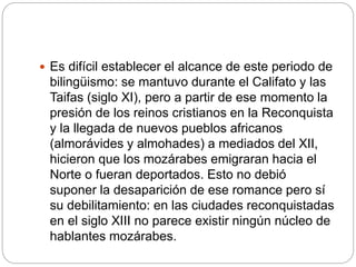  Es difícil establecer el alcance de este periodo de
bilingüismo: se mantuvo durante el Califato y las
Taifas (siglo XI), pero a partir de ese momento la
presión de los reinos cristianos en la Reconquista
y la llegada de nuevos pueblos africanos
(almorávides y almohades) a mediados del XII,
hicieron que los mozárabes emigraran hacia el
Norte o fueran deportados. Esto no debió
suponer la desaparición de ese romance pero sí
su debilitamiento: en las ciudades reconquistadas
en el siglo XIII no parece existir ningún núcleo de
hablantes mozárabes.
 
