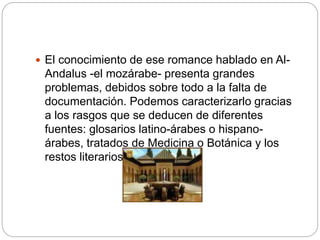  El conocimiento de ese romance hablado en Al-
Andalus -el mozárabe- presenta grandes
problemas, debidos sobre todo a la falta de
documentación. Podemos caracterizarlo gracias
a los rasgos que se deducen de diferentes
fuentes: glosarios latino-árabes o hispano-
árabes, tratados de Medicina o Botánica y los
restos literarios.
 