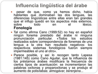 Influencia lingüística del árabe
 pesar de que, como ya hemos dicho, había
hablantes que dominaban las dos lenguas, las
diferencias lingüísticas entre ellas eran tan grandes
que el influjo quedó en los aspectos más externos,
sobre todo en el léxico.
Fonología
 Tal como afirma Cano (1999:52) no hay en español
ningún fonema prestado del árabe ni ninguna
pronunciación particular. «Todos los estudios
realizados sobre correspondencia de fonemas de una
lengua a la otra han resultado negativos: los
respectivos sistemas fonológicos fueron siempre
impermeables el uno al otro».
 Parece posible, y así lo recogen tanto Lapesa
(1981:145) como Cano Aguilar, que la influencia de
los préstamos árabes modificara la frecuencia de
ciertos tipos de acentuación: se incrementaron las
palabras oxítonas y proparoxítonas y se produjo el
aumento de polisílabas: almogávar, berenjena...
 