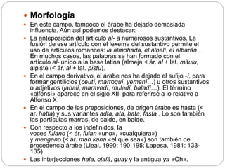  Morfología
 En este campo, tampoco el árabe ha dejado demasiada
influencia. Aún así podemos destacar:
 La anteposición del artículo al- a numerosos sustantivos. La
fusión de ese artículo con el lexema del sustantivo permite el
uso de artículos romances: la almohada, el alhelí, el albarán…
En muchos casos, las palabras se han formado con el
artículo al- unido a la base latina (almeja < ár. al + lat. mitulu,
alpiste (< ár. al + lat. pistu).
 En el campo derivativo, el árabe nos ha dejado el sufijo -í, para
formar gentilicios (ceutí, marroquí, yemení…) u otros sustantivos
o adjetivos (jabalí, maravedí, muladí, baladí…). El término
«alfonsí» aparece en el siglo XIII para referirse a lo relativo a
Alfonso X.
 En el campo de las preposiciones, de origen árabe es hasta (<
ar. hatta) y sus variantes adta, ata, hata, fasta . Lo son también
las partículas marras, de balde, en balde.
 Con respecto a los indefinidos, la
voces fulano (< ár. fulan «uno», «cualquiera»)
y mengano (< ár. man kana «el que sea») son también de
procedencia árabe (Lleal, 1990: 190-195; Lapesa, 1981: 133-
135)
 Las interjecciones hala, ojalá, guay y la antigua ya «Oh».
 