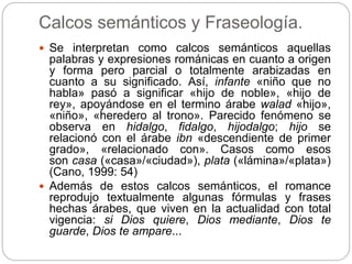 Calcos semánticos y Fraseología.
 Se interpretan como calcos semánticos aquellas
palabras y expresiones románicas en cuanto a origen
y forma pero parcial o totalmente arabizadas en
cuanto a su significado. Así, infante «niño que no
habla» pasó a significar «hijo de noble», «hijo de
rey», apoyándose en el termino árabe walad «hijo»,
«niño», «heredero al trono». Parecido fenómeno se
observa en hidalgo, fidalgo, hijodalgo; hijo se
relacionó con el árabe ibn «descendiente de primer
grado», «relacionado con». Casos como esos
son casa («casa»/«ciudad»), plata («lámina»/«plata»)
(Cano, 1999: 54)
 Además de estos calcos semánticos, el romance
reprodujo textualmente algunas fórmulas y frases
hechas árabes, que viven en la actualidad con total
vigencia: si Dios quiere, Dios mediante, Dios te
guarde, Dios te ampare...
 
