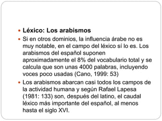  Léxico: Los arabismos
 Si en otros dominios, la influencia árabe no es
muy notable, en el campo del léxico sí lo es. Los
arabismos del español suponen
aproximadamente el 8% del vocabulario total y se
calcula que son unas 4000 palabras, incluyendo
voces poco usadas (Cano, 1999: 53)
 Los arabismos abarcan casi todos los campos de
la actividad humana y según Rafael Lapesa
(1981: 133) son, después del latino, el caudal
léxico más importante del español, al menos
hasta el siglo XVI.
 