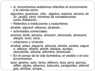  sí, encontramos arabismos referidos al conocimiento
y la ciencia como:
algoritmo, guarismo, cifra . álgebra, redoma, alcohol, eli
xir, jarabe, cénit, nombres de constelaciones
como Aldebarán…
 Referidos a instituciones y costumbres:
alcalde, alguacil, albacea, alcabala…
 actividades comerciales:
arancel, tarifa, aduana, almacén, almoneda, almazara,
ataujía, zoco, ceca…
 urbanismo y vivienda:
arrabal, aldea, alquería, almunia, alcoba, azotea, zaguá
n, alfeizar, albañil, alarife, tabique, azulejo,
alcantarilla, albañal, alfombra, almohada…
 En el campo de la vida doméstica, el vestido o el ocio
encontramos:
laúd, ajedrez, azar, tarea, alfarero, taza, jarra, ajorcas,
alfiler, aljuba, albornoz, babucha, zaragüelles, albóndi
gas, almíbar, arrope...
 
