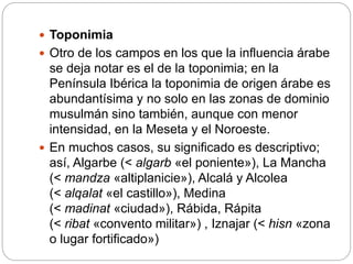  Toponimia
 Otro de los campos en los que la influencia árabe
se deja notar es el de la toponimia; en la
Península Ibérica la toponimia de origen árabe es
abundantísima y no solo en las zonas de dominio
musulmán sino también, aunque con menor
intensidad, en la Meseta y el Noroeste.
 En muchos casos, su significado es descriptivo;
así, Algarbe (< algarb «el poniente»), La Mancha
(< mandza «altiplanicie»), Alcalá y Alcolea
(< alqalat «el castillo»), Medina
(< madinat «ciudad»), Rábida, Rápita
(< ribat «convento militar») , Iznajar (< hisn «zona
o lugar fortificado»)
 