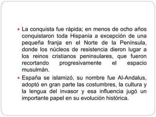  La conquista fue rápida; en menos de ocho años
conquistaron toda Hispania a excepción de una
pequeña franja en el Norte de la Península,
donde los núcleos de resistencia dieron lugar a
los reinos cristianos peninsulares, que fueron
recortando progresivamente el espacio
musulmán.
 España se islamizó, su nombre fue Al-Andalus,
adoptó en gran parte las costumbres, la cultura y
la lengua del invasor y esa influencia jugó un
importante papel en su evolución histórica.
 