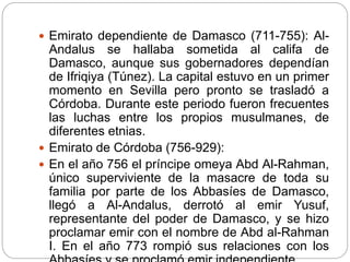  Emirato dependiente de Damasco (711-755): Al-
Andalus se hallaba sometida al califa de
Damasco, aunque sus gobernadores dependían
de Ifriqiya (Túnez). La capital estuvo en un primer
momento en Sevilla pero pronto se trasladó a
Córdoba. Durante este periodo fueron frecuentes
las luchas entre los propios musulmanes, de
diferentes etnias.
 Emirato de Córdoba (756-929):
 En el año 756 el príncipe omeya Abd Al-Rahman,
único superviviente de la masacre de toda su
familia por parte de los Abbasíes de Damasco,
llegó a Al-Andalus, derrotó al emir Yusuf,
representante del poder de Damasco, y se hizo
proclamar emir con el nombre de Abd al-Rahman
I. En el año 773 rompió sus relaciones con los
 