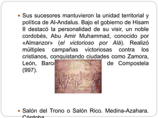  Sus sucesores mantuvieron la unidad territorial y
política de Al-Andalus. Bajo el gobierno de Hisam
II destacó la personalidad de su visir, un noble
cordobés, Abu Amir Muhammad, conocido por
«Almanzor» (el victorioso por Alá). Realizó
múltiples campañas victoriosas contra los
cristianos, conquistando ciudades como Zamora,
León, Barcelona y Santiago de Compostela
(997).
 Salón del Trono o Salón Rico. Medina-Azahara.
 