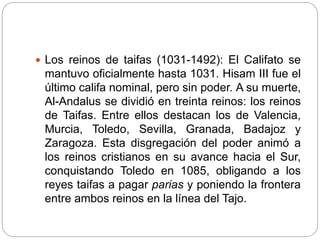  Los reinos de taifas (1031-1492): El Califato se
mantuvo oficialmente hasta 1031. Hisam III fue el
último califa nominal, pero sin poder. A su muerte,
Al-Andalus se dividió en treinta reinos: los reinos
de Taifas. Entre ellos destacan los de Valencia,
Murcia, Toledo, Sevilla, Granada, Badajoz y
Zaragoza. Esta disgregación del poder animó a
los reinos cristianos en su avance hacia el Sur,
conquistando Toledo en 1085, obligando a los
reyes taifas a pagar parias y poniendo la frontera
entre ambos reinos en la línea del Tajo.
 