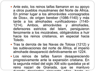  Ante esto, los reinos taifas llamaron en su apoyo
a otros pueblos musulmanes del Norte de África.
En primer lugar a los almorávides «consagrados
de Dios», de origen bereber (1086-1140) y más
tarde a los almohades «unificadores» (1140-
1214). Ambos, almorávides y almohades,
defensores estrictos del Islam, persiguieron
ferozmente a los mozárabes, obligándolos a huir
hacia los reinos cristianos, en especial hacia
Toledo.
 Tras la derrota de las Navas de Tolosa (1212) y
las sublevaciones del norte de África, el imperio
almohade desapareció definitivamente en 1224.
 Los reinos de taifas fueron desapareciendo
progresivamente ante la expansión cristiana. En
la segunda mitad del siglo XIII sólo quedaba ya el
reino nazarí de Granada, que se mantuvo
 
