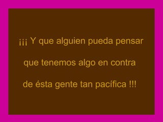 ¡¡¡ Y que alguien pueda pensar

 que tenemos algo en contra

 de ésta gente tan pacífica !!!
 