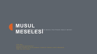 1
MUSUL
MESELESİ
1 9 2 3 - 1 9 3 9 D Ö N E M İ N D E T Ü R K İ Y E ’ N İ N M U S U L P O L İ T İ K A S I A K I L C I M I Y D I ?
F A R K L I N E Y A P I L A B İ L İ R D İ ?
İ P E K A R A L
B A H Ç E Ş E H İ R Ü N İ V E R S İ T E S İ
K Ü R E S E L S İ Y A S E T V E U L U S L A R A R A S I İ L İ Ş K İ L E R Y Ü K S E K L İ S A N S P R O G R A M I
T Ü R K D I Ş P O L İ T İ K A S I
 