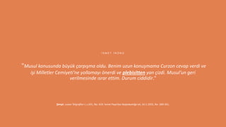 10
Şimşir, Lozan Telgrafları I, s.431, No. 419: İsmet Paşa’dan Başbakanlığa tel, 24.1.1923, No. 260-261.
"Musul konusunda büyük çarpışma oldu. Benim uzun konuşmama Curzon cevap verdi ve
işi Milletler Cemiyeti’ne yollamayı önerdi ve plebisitten yan çizdi. Musul’un geri
verilmesinde ısrar ettim. Durum ciddidir."
İ S M E T İ N Ö N Ü
 