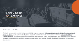 13
LOZAN BARIŞ
ANTLAŞMASI
“Türkiye ile Irak arasındaki sınır, işbu Antlaşmanın yürürlüğe girişinden başlayarak dokuz aylık bir süre içinde Türkiye ile İngiltere arasında
dostça bir çözüm yoluyla saptanacaktır. Öngörülen süre içinde iki Hükümet arasında bir anlaşmaya varılamazsa, anlaşmazlık Milletler
Cemiyeti Meclisi’ne götürülecektir. Sınır konusunda alınacak kararı beklerken, Türk ve İngiliz Hükümetleri, kesin geleceği bu karara bağlı olan
toprakların şimdiki durumunda herhangi bir değişiklik yapacak nitelikte hiçbir askeri ya da başka bir harekette bulunmamağı karşılıklı olarak
yükümlenirler.”
Musulmeselesi - 3. madde, 2. fıkra
2 4 T e m m u z 1 9 2 3
 