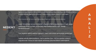 17
NEDEN?
İngiltere’nin Lozan Görüşmeleri, Milletler Cemiyeti süreçlerinde, Uluslararası Daimi Adalet Divan’ında ciddi nüfuz sahibidir ve
bu nüfuzu menfaatleri doğrultusunda kullanmıştır. Türkiye o dönemdeMilletler Cemiyeti’ne üye bile değildir.
Lozan Görüşmelerinde Türk Heyeti’nin gizli haberleşmelerinin İngilizler gizli servisi tarafındançözümlenmiştir.
Lozan Görüşmeleri sonrasında Hakkâri bölgesinde Nesturi ayaklanmasına İngiliz savaş
uçaklarıyla destek vermiştir. Ancak Şeyh Said Ayaklanmasına İngiliz desteği
kanıtlanamamıştır.
Türk heyetinin plebisit talebine İngilizlerin, halkın cahil olması gerekçesiyle reddetmiştir.
İngilizler petrolle ilgilenmediklerini, Irak’la yaptıkları Ekim 1922’de yaptıkları anlaşma
doğrultusunda Türkiye’ye hiçbir toprak vermemeyi yükümlendiklerini belirtmişlerdir.
A
N
A
L
İ
Z
 