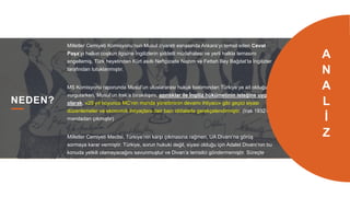 18
NEDEN?
Milletler Cemiyeti Komisyonu’nun Musul ziyareti esnasında Ankara’yı temsil eden Cevat
Paşa’yı halkın coşkun ilgisine İngilizlerin şiddetli müdahalesi ve yerli halkla temasını
engellemiş, Türk heyetinden Kürt asıllı Neftçizade Nazım ve Fettah Bey Bağdat’ta İngilizler
tarafından tutuklanmıştır.
MS Komisyonu raporunda Musul’un uluslararası hukuk bakımından Türkiye’ye ait olduğunu
vurgularken, Musul’un Irak’a bırakılışını, azınlıklar ile İngiliz hükümetinin isteğine uygun
olarak, «25 yıl boyunca MC’nin manda yönetiminin devamı ihtiyacı» gibi geçici siyasi
düzenlemeler ve ekonomik ihtiyaçlara dair bazı iddialarla gerekçelendirmiştir. (Irak 1932’de
mandadan çıkmıştır)
Milletler Cemiyeti Meclisi, Türkiye’nin karşı çıkmasına rağmen, UA Divanı’na görüş
sormaya karar vermiştir. Türkiye, sorun hukuki değil, siyasi olduğu için Adalet Divanı’nın bu
konuda yetkili olamayacağını savunmuştur ve Divan’a temsilci göndermemiştir. Süreçte
bölgede incelemeler yapan Estonyalı general Türkiye sınırından sokulmamıştır. Divan,
MC’nin Musul hakkında alacağı karara tarafların kesinlikle uymasını zorunlu tutmuştur.
A
N
A
L
İ
Z
 