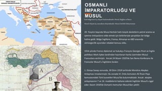 2
Irak bölgesinin üç vilayeti bulunmaktadır; Musul, Bağdat ve Basra.
Musul vilayeti üç sancaktanoluşmaktadır; Musul, KerkükSüleymaniye
20. Yüzyılın başında Musul-Kerkük hattı büyük devletlerin petrol arama ve
işletme imtiyazlarını elde etmek için birbirleriyle yarıştıkları bir bölge
haline geldi. Bölge İngiltere, Fransa, Almanya ve ABD arasında
sömürgecilik açısından rekabet konusu oldu.
1916 yılında Fransız diplomat ve hukukçu François Georges Picot ve İngiliz
politikacı Mark Sykes tarafından hazırlanan harita üzerinden Musul
Fransızlara verilmiştir. Ancak 24 Nisam 1920’de San Remo Konferansı ile
Fransızlar Musul’u İngilizlere bırakır.
1. Dünya Savaşı sonunda, 30 Ekim 1918 tarihinde Mondros Ateşkes
Anlaşması imzalanmıştır. Bu esnada VI. Ordu komutanı Ali İhsan Paşa
komutasındaki Türk kuvvetleri Musul’da bulunmaktadır. Ancak ateşkes
anlaşmasının 7 ve 16. maddelerini bahane ederek İngilizler Musul’u işgal
eder. Kasım 1918’de Osmanlı memurları Musul’dan çekilir.
OSMANLI
İMPARATORLUĞU VE
MUSUL
 
