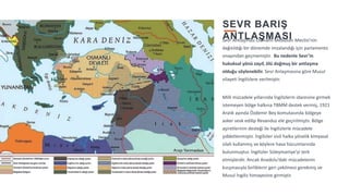 3
SEVR BARIŞ
ANTLAŞMASI
Sevr Antlaşması Osmanlı Mebusan Meclisi’nin
dağıtıldığı bir dönemde imzalandığı için parlamento
onayından geçmemiştir. Bu nedenle Sevr’in
hukuksal yönü zayıf, ölü doğmuş bir antlaşma
olduğu söylenebilir. Sevr Anlaşmasına göre Musul
vilayeti İngilizlere verilmiştir.
Milli mücadele yıllarında İngilizlerin idaresine girmek
istemeyen bölge halkına TBMM destek vermiş, 1921
Aralık ayında Özdemir Bey komutasında bölgeye
asker sevk edilip Revanduz ele geçirilmiştir. Bölge
aşiretlerinin desteği ile İngilizlerle mücadele
şiddetlenmiştir. İngilizler sivil halka yönelik kimyasal
silah kullanmış ve köylere hava hücumlarında
bulunmuştur. İngilizler Süleymaniye’yi terk
etmişlerdir. Ancak Anadolu’daki mücadelenin
kızışmasıyla birliklerin geri çekilmesi gerekmiş ve
Musul İngiliz himayesine girmiştir.
 