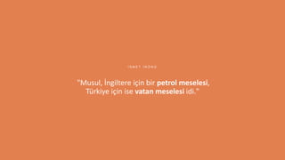 6
"Musul, İngiltere için bir petrol meselesi,
Türkiye için ise vatan meselesi idi."
İ S M E T İ N Ö N Ü
 