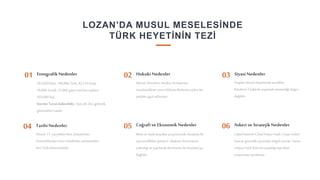 8
LOZAN’DA MUSUL MESELESİNDE
TÜRK HEYETİNİN TEZİ
263,830 Kürt, 146,960 Türk, 43,210 Arap,
18,000 Yezidi, 31,000 gayri müslim; toplam
503,000 kişi
Kürtler Turan kökenlidir. Aynı dil, din, gelenek,
görenekleri vardır.
Etnografik Nedenler
01
Araplar Musul vilayetinde azınlıktır.
Kürtlerin Türklerle yaşamak istemediği doğru
değildir.
Hukuki Nedenler
02 Siyasi Nedenler
03
İklim ve öteki koşullarçerçevesinde Anadolu ile
aynı özellikleri gösterir. Akdeniz limanlarına
yakınlığıve yapılacakdemiryolu ile Anadolu’ya
bağlıdır.
Coğrafi ve Ekonomik Nedenler
05
Cebel Hamrin-Cebel Fuhur-Vadi-iTatar-Cebel
Sancar güvenlik açısındandoğal sınırdır. Yarım
milyon Türk-Kürt’ünyaşadığıtopraklar
anayurttanayrılamaz.
Askeri ve StratejikNedenler
06
04 TarihiNedenler
Musul, 11. yüzyıldan beri, Selçuklular,
Osmanlılardanönce Artuklular zamanından
beri Türk idaresindedir.
Musul, Mondros Ateşkes Antlaşması
imzalandıktansonra Wilson ilkelerine aykırıbir
şekilde işgal edilmiştir.
 