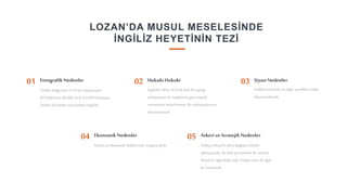 9
LOZAN’DA MUSUL MESELESİNDE
İNGİLİZ HEYETİNİN TEZİ
Türkler bölgesinin 1/12’sini oluşturuyor.
455,000 Kürt, 66,000 Türk, 62,000 Hıristiyan.
Türkler ile Kürtler aynı kökten değildir.
EtnografikNedenler
01
Türkler Ermeniler ve diğer azınlıklarakötü
davranmaktadır.
Hukuki Hukuki
02 Siyasi Nedenler
03
Musul’un ekonomik ilişkileribatı ve güneyledir.
Ekonomik Nedenler
04
Türkiye Musul’u alırsa Bağdat’a 60 km
yaklaşıyordu. Bu Irak için tehditti. Bu aslında
Musul ileilgilideğil, Irak-Türkiyesınırı ile ilgili
bir meseleydi.
Askeri ve StratejikNedenler
05
İngilizler Ekim 1022’de Irak ile yaptığı
antlaşmanın8. maddesine göre toprak
vermemeyi kabuletmişti. Bu antlaşmayaayrı
davranamazdı.
 