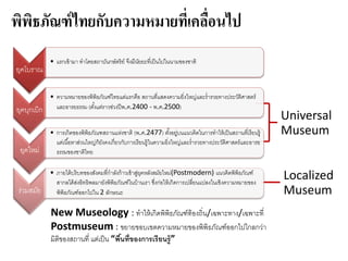 พิพิธภัณฑ์ไทยกับความหมายที่เคลื่อนไป
New Museology : ทาให้เกิดพิพิธภัณฑ์ท้องถิ่น/เฉพาะทาง/เฉพาะที่
Postmuseum : ขยายขอบเขตความหมายของพิพิธภัณฑ์ออกไปไกลกว่า
มิติของสถานที่ แต่เป็น “พื้นที่ของการเรียนรู้”
Universal
Museum
Localized
Museum
ยุคโบราณ
• แรกเข้ามา ทาโดยสถาบันกษัตริย์ จึงมีนัยยะที่เป็นไปในนามของชาติ
ยุคบุกเบิก
• ความหมายของพิพิธภัณฑ์ไทยแต่แรกคือ สถานที่แสดงความยิ่งใหญ่และร่ารวยทางประวัติศาสตร์
และอารยธรรม (ตั้งแต่ราวช่วงปีพ.ศ.2400 - พ.ศ.2500)
ยุคใหม่
• การเกิดของพิพิธภัณฑสถานแห่งชาติ (พ.ศ.2477) ตั้งอยู่บนแนวคิดในการทาให้เป็นสถานที่เรียนรู้
แต่เนื้อหาส่วนใหญ่ก็ยังคงเกี่ยวกับการเรียนรู้ในความยิ่งใหญ่และร่ารวยทางประวัติศาสตร์และอารย
ธรรมของชาติไทย
ร่วมสมัย
• ภายใต้บริบทของสังคมที่กาลังก้าวเข้าสู่ยุคหลังสมัยใหม่(Postmodern) แนวคิดพิพิธภัณฑ์
สากลได้ส่งอิทธิพลมายังพิพิธภัณฑ์ในบ้านเรา ซึ่งก่อให้เกิดการเปลี่ยนแปลงในเชิงความหมายของ
พิพิธภัณฑ์ออกไปใน 2 ลักษณะ
 
