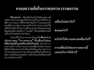 กรอบความคิดในการทบทวนวรรณกรรม
Museum หรือ พิพิธภัณฑ์ ไม่ได้เป็นแค่สถานที่
แต่มีความหมายบรรจุอยู่ ทั้งด้วยความตั้งใจและไม่ตั้งใจจาก
ผู้สร้าง ความหมาย นี้คือส่วนสาคัญที่จะกาหนดมุมมองทั้ง
ของผู้สร้างและผู้ชม ในขณะเดียวกันความหมายมันก็ได้
เคลื่อนไปพร้อมๆกับความเปลี่ยนแปลงทางสังคมของมนุษย์
ซึ่งสะท้อนให้เราเห็นได้จาก “แนวคิด” เบื้องหลังพิพิธภัณฑ์ที่
เปลี่ยนไปในแต่ละช่วงเวลานั่นเอง
ในส่วนนี้จึงเป็นการทบทวนข้อมูลเพื่อศึกษาการ
เดินทางของ “ความหมาย” ที่เคลื่อนไปของ
พิพิธภัณฑ์ตั้งแต่อดีตจนถึงปัจจุบัน โดยจะทาการ
ทบทวนทั้งการให้ความหมายของพิพิธภัณฑ์สากลและ
พิพิธภัณฑ์ไทยประกอบกัน ซึ่งจะเป็นพื้นฐานในการทาความ
เข้าใจแนวคิดและบทบาททางสังคมของพิพิธภัณฑ์ไทยร่วม
สมัย รวมทั้งเป็นประโยชน์ในการเลือกใช้แนวคิดพิพิธภัณฑ์ที่
เหมาะสมในอนาคตได้
เคลื่อนไปอย่างไร?
ส่งผลอะไร?
อะไรทาให้ความหมายเคลื่อนไป?
การเคลื่อนไปของความหมายนี้
บอกอะไรเราได้บ้าง?
 