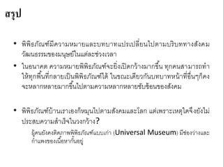 • พิพิธภัณฑ์มีความหมายและบทบาทแปรเปลี่ยนไปตามบริบททางสังคม
วัฒนธรรมของมนุษย์ในแต่ละช่วงเวลา
• ในอนาคต ความหมายพิพิธภัณฑ์จะยิ่งเปิดกว้างมากขึ้น ทุกคนสามารถทา
ให้ทุกพื้นที่กลายเป็นพิพิธภัณฑ์ได้ ในขณะเดียวกันบทบาทหน้าที่อื่นๆก็คง
จะหลากหลายมากขึ้นไปตามความหลากหลายซับซ้อนของสังคม
• พิพิธภัณฑ์บ้านเราเองก็หมุนไปตามสังคมและโลก แต่เพราะเหตุใดจึงยังไม่
ประสบความสาเร็จในวงกว้าง?
ผู้คนยังคงติดภาพพิพิธภัณฑ์แบบเก่า (Universal Museum) มีช่องว่างและ
กาแพงของเนื้อหากั้นอยู่
สรุป
 