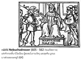 กษัตริย์ Nebuchadrezzer (605 - 562 ก่อนคริสตกาล)
แห่งจักรวรรดิ์บาบิโลเนียน ผู้สะสมโบราณวัตถุ และขุดค้น บูรณะ
บางส่วนของนครอูร์ (Ur)
 