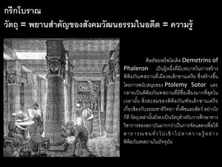 ศิษย์ของอริสโตเติล Demetrins of
Phaleron เป็นผู้หนึ่งที่มีบทบาทในการสร้าง
พิพิธภัณฑสถานที่เมืองอเล็กซานเดรีย ซึ่งสร้างขึ้น
โดยการสนับสนุนของ Ptolemy Sotor และ
กลายเป็นพิพิธภัณฑสถานที่มีชื่อเสียงมากที่สุดใน
เวลานั้น สิ่งสะสมของพิพิธภัณฑ์อเล็กซานเดรีย
เกี่ยวข้องกับธรรมชาติวิทยา ทั้งพืชและสัตว์ อย่างไร
ก็ดี วัตถุเหล่านั้นยังคงเป็นวัตถุสาหรับการศึกษาทาง
วิชาการของสถาบันมากกว่าเป็นการจัดแสดงเพื่อให้
สาธารณชนทั่วไปเข้ าไปหาความรู้ อย่าง
พิพิธภัณฑสถานในปัจจุบัน
กรีกโบราณ
วัตถุ = พยานสาคัญของสังคมวัฒนธรรมในอดีต = ความรู้
 