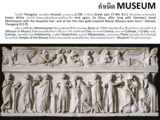 กาเนิด MUSEUM
ในบันทึก Theogony ของเฮเซียด (Hesiod) เก่าประมาณ 2,700 กว่าปีก่อน (Greek epic C7-8th B.C.) ปริวรรตเป็นภาษาอังกฤษโดย
Evelyn White กล่าวถึงกาเนิดของเทพีแห่งศิลปศาสตร์ทั้งปวงไว้ว่า "And again, he [Zeus, after lying with Demeter] loved
Mnemosyne with the beautiful hair: and of her the nine gold-crowned Moisai (Muses) were born." (Hesiod,
Theogony 915 ff)
หลังจากเทพีนีโมซีเน่ (Mnemosyne) ได้ร่วมบทอัศจรรย์ (9 คืน) กับเทพซุส (Zeus) แล้ว ก็ได้ให้กาเนิดเทพธิดาขึ้นมา 9 องค์ เรียกว่า เหล่าเทพธิดามิวส์
(Mousai หรือ Muses) เป็นตัวแทนแห่งศิลปวิทยาการ 9 ประการ คือ ประวัติศาสตร์-Clio, ดาราศาสตร์-Urania, มหากาพย์-Calliope, กวี-Erato, ดนตรี-
Euterpe, เพลงสดุดีปวงเทพ-Polyhymnia, นาฏศิลป์ -Terpsichore, ละครโศก-Melpomene, และละครตลก-Thalia โดยเทพธิดาทั้งเก้าสถิตย์อยู่ที่
วิหารแห่งมิวส์ (Temple of the Muses) ซึ่งนัยความหมายของวิหารแห่งมิวส์นี้เองต่อมาได้กลายเป็นต้นเค้าของคาว่า "Museum" ที่เรารู้จักกันในปัจจุบัน
 