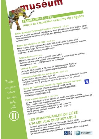 ZaNiMatioNs D'ete
autour de l’exposition «Zanimo de l’agglo»
Faites
unepause
nature
aucoeur
dela
ville
atelier Bambins Zanimo de l'agglo et d'ailleurs - 2/6 ans
Du mardi 16 juillet au vendredi 19 juillet et du mardi 27 août au vendredi 30 août, 10h30
Petite balade dans les serres, comptines, jeux de doigts, dessins et gommettes - Gratuit,
sur réservation
atelier Les «bricolo» de l'été - dès 8 ans
Mardi 16 juillet à 14h, mercredi 17 juillet à 10 h et 14h, jeudi 18 juillet à 10h
Enquêtez dans l'expo Zanimo de l'agglo et construisez un objet-souvenir à emporter
chez vous - 1,50€/ personne, sur réservation
safari urbain - dès10 ans
Mardi 23, mercredi 24 à 14h et jeudi 25 juillet à 9h30
Munissez-vous de votre appareil photographique… et immortalisez les animaux
sauvages de la cité - 1,50€/ personne, sur réservation
Fims « rafraichissants » dès 6 ans
Du 9 au 25 juillet et du 27 au 30 août, les mardis, mercredis et jeudis
14h30 Les Ecouges, un espace naturel sensible de l'Isère (parc naturel du Vercors) 52'
G.Rouillon / G.Meauxsoon / TV Vercors / CG38
15h30 Le castor architecte des rivières 50' - Anglia TV
16h30 Chauve-souris de jour et de nuit 43' - Anglia TV
Auditorium - Gratuit
Les ImmanqUabLes de L’été :
L'aLLée aux chatouiLLes 2
Du mardi au vendredi de 9h15 à 11h45 et de 13h45 à 16h30
Venez marcher pieds nus sur différents éléments naturels, les yeux bandés :
réveillez le zanimo qui est en vous !
Un animateur vous accompagnera les 9 et 10 juillet - Pour tous, gratuit
Lecture au jardin
Jeudis 11, 18 et 25 juillet à 15h, avec les Bibliothèques de Grenoble
A l'ombre des feuillages, pour petites et grandes oreilles… Gratuit
Parcours urbain Un zoo sur les murs - dès 6 ans
Du 15 juillet au 14 août à 11h - durée 45’
Partez de l’accueil de l’office du Tourisme à la découverte du bestiaire de pierre
de Grenoble - 4,50 €, gratuit pour les moins de 6 ans, OT de Grenoble
Visite de l'exposition Zanimo de l'agglo en langue des signes
Mercredi 24 et samedi 27 juillet et mercredi 7 août, 14h30
Réservation uniquement sur reservation-museum@grenoble.fr
ou olivier.marreau@grenoble.fr
 